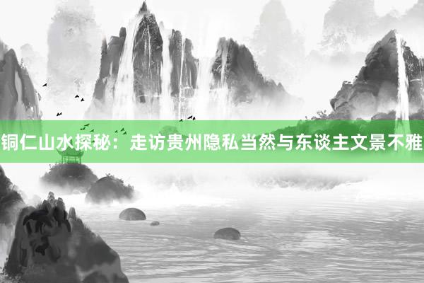 铜仁山水探秘：走访贵州隐私当然与东谈主文景不雅