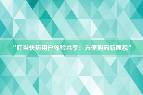 “叮当快药用户体验共享：方便购药新面貌”